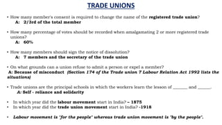 TRADE UNIONS
• How many member's consent is required to change the name of the registered trade union?
A: 2/3rd of the total member
• How many percentage of votes should be recorded when amalgamating 2 or more registered trade
unions?
A: 60%
• How many members should sign the notice of dissolution?
A: 7 members and the secretary of the trade union
• On what grounds can a union refuse to admit a person or expel a member?
A: Because of misconduct (Section 174 of the Trade union 7 Labour Relation Act 1992 lists the
situations)
• Trade unions are the principal schools in which the workers learn the lesson of _______ and ______.
A: Self - reliance and solidarity
• In which year did the labour movement start in India? – 1875
• In which year did the trade union movement start in India? -1918
• Labour movement is "for the people" whereas trade union movement is "by the people".
 