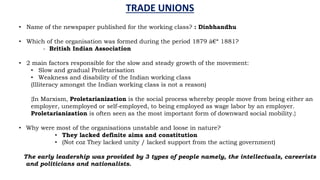 • Name of the newspaper published for the working class? : Dinbhandhu
• Which of the organisation was formed during the period 1879 â€“ 1881?
- British Indian Association
• 2 main factors responsible for the slow and steady growth of the movement:
• Slow and gradual Proletarisation
• Weakness and disability of the Indian working class
(Illiteracy amongst the Indian working class is not a reason)
{In Marxism, Proletarianization is the social process whereby people move from being either an
employer, unemployed or self-employed, to being employed as wage labor by an employer.
Proletarianization is often seen as the most important form of downward social mobility.}
• Why were most of the organisations unstable and loose in nature?
• They lacked definite aims and constitution
• (Not coz They lacked unity / lacked support from the acting government)
The early leadership was provided by 3 types of people namely, the intellectuals, careerists
and politicians and nationalists.
TRADE UNIONS
 