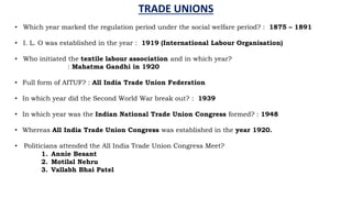 TRADE UNIONS
• Which year marked the regulation period under the social welfare period? : 1875 – 1891
• I. L. O was established in the year : 1919 (International Labour Organisation)
• Who initiated the textile labour association and in which year?
: Mahatma Gandhi in 1920
• Full form of AITUF? : All India Trade Union Federation
• In which year did the Second World War break out? : 1939
• In which year was the Indian National Trade Union Congress formed? : 1948
• Whereas All India Trade Union Congress was established in the year 1920.
• Politicians attended the All India Trade Union Congress Meet?
1. Annie Besant
2. Motilal Nehru
3. Vallabh Bhai Patel
 