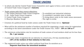 TRADE UNIONS
• In which city did the United Trade Union Committee meet again to form a new union under the name
of United Trade Union Congress? : Calcutta
• Trade unions with their correct objectives:
1. The Indian National Trade Union Congress : To establish just industrial relations
2. All - India Trade Union Congress : To establish a socialist state in India
3. United Trade Union Congress : To bring about unity in the trade union movement
4. Bhartiya Mazdoor Sangh : The right to strike
• Creation of a political fund by trade unions under the Trade Union Act is : Optional
• What will be the minimum number of workers required for organizing a trade union for registration
according to the latest amendment under the Trade Unions’ Act, 1926? : 10% or 100 or 7
• The minimum subscription rate for members of trade unions of rural workers shall not be less than
: Rs. 1 per annum
• A union may claim recognition for an industry in a local area, if it has membership of
: 25% of the workers of that industry in that area.
• The registered trade union can collect political fund from its members as a
: Separate fund from the interested members
 