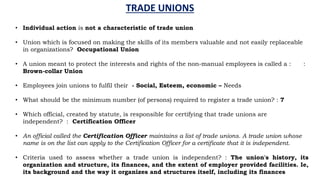 TRADE UNIONS
• Individual action is not a characteristic of trade union
• Union which is focused on making the skills of its members valuable and not easily replaceable
in organizations? Occupational Union
• A union meant to protect the interests and rights of the non-manual employees is called a : :
Brown-collar Union
• Employees join unions to fulfil their - Social, Esteem, economic – Needs
• What should be the minimum number (of persons) required to register a trade union? : 7
• Which official, created by statute, is responsible for certifying that trade unions are
independent? : Certification Officer
• An official called the Certification Officer maintains a list of trade unions. A trade union whose
name is on the list can apply to the Certification Officer for a certificate that it is independent.
• Criteria used to assess whether a trade union is independent? : The union's history, its
organization and structure, its finances, and the extent of employer provided facilities. Ie,
its background and the way it organizes and structures itself, including its finances
 