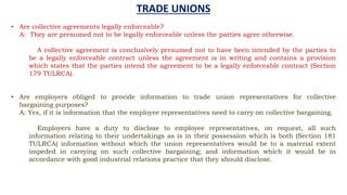 TRADE UNIONS
• Are collective agreements legally enforceable?
A: They are presumed not to be legally enforceable unless the parties agree otherwise.
A collective agreement is conclusively presumed not to have been intended by the parties to
be a legally enforceable contract unless the agreement is in writing and contains a provision
which states that the parties intend the agreement to be a legally enforceable contract (Section
179 TULRCA).
• Are employers obliged to provide information to trade union representatives for collective
bargaining purposes?
A: Yes, if it is information that the employee representatives need to carry on collective bargaining.
Employers have a duty to disclose to employee representatives, on request, all such
information relating to their undertakings as is in their possession which is both (Section 181
TULRCA) information without which the union representatives would be to a material extent
impeded in carrying on such collective bargaining; and information which it would be in
accordance with good industrial relations practice that they should disclose.
 