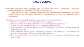 • Are there occasions when employers are not required to provide information to employee
representatives within the context of collective bargaining?
They are not required to provide information in a number of specified reasons such as if
it is information that relates specifically to an individual unless he or she has consented to
its disclosure.
• Employers are not required to disclose information when the disclosure :
1. Would be against the interests of national security; or
2. When it could not be disclosed without contravening other legislation; or
3. Which has been communicated to the employer in confidence; or
4. Is information that relates specifically to an individual unless he or she has consented
to its disclosure; or
5. The disclosure would cause substantial injury to the employer's undertaking for
reasons other than its effect on collective bargaining; or
6. Has been obtained by the employer for the purpose of bringing or defending any legal
proceedings.
TRADE UNIONS
 