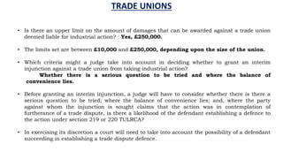TRADE UNIONS
• Is there an upper limit on the amount of damages that can be awarded against a trade union
deemed liable for industrial action? : Yes, £250,000.
• The limits set are between £10,000 and £250,000, depending upon the size of the union.
• Which criteria might a judge take into account in deciding whether to grant an interim
injunction against a trade union from taking industrial action?
Whether there is a serious question to be tried and where the balance of
convenience lies.
• Before granting an interim injunction, a judge will have to consider whether there is there a
serious question to be tried; where the balance of convenience lies; and, where the party
against whom the injunction is sought claims that the action was in contemplation of
furtherance of a trade dispute, is there a likelihood of the defendant establishing a defence to
the action under section 219 or 220 TULRCA?
• In exercising its discretion a court will need to take into account the possibility of a defendant
succeeding in establishing a trade dispute defence.
 