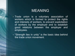 MEANING
• Trade union is a voluntary association of
workers which is formed to protect the rights
and interests of workers, to prevent exploitation
of workers by the employer and to establish
good relations between the employer and
employees.
• “Strength lies in unity” is the basic idea behind
the trade union movement.
 