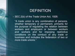 DEFINITION
• SEC.2(b) of the Trade Union Act, 1926:
“A trade union is any combination of persons,
whether temporary or permanent, primarily for
the purpose of regulating the relation between
workers and employers or between workers
and workers and for imposing restrictive
conditions on the conduct of any trade or
business and includes the federation of two or
more trade unions.”
 