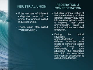 INDUSTRIAL UNION
• If the workers of different
categories form into a
union, that union is called
Industrial union.
• These union also called
“Vertical Union”.
FEDERATION &
CONFEDERATION
• Industrial unions, either of
the some industry or of the
different industry may form
into an association in order
to improve Trade Union
unity/strength. Such a
union of unions are called
federation.
• During the critical
situations ,
unions/federation in
different industries may
resort to concerted action
without losing their
individuality. In such
situations, the federation
form into an association
and such an association is
called confederation.
 