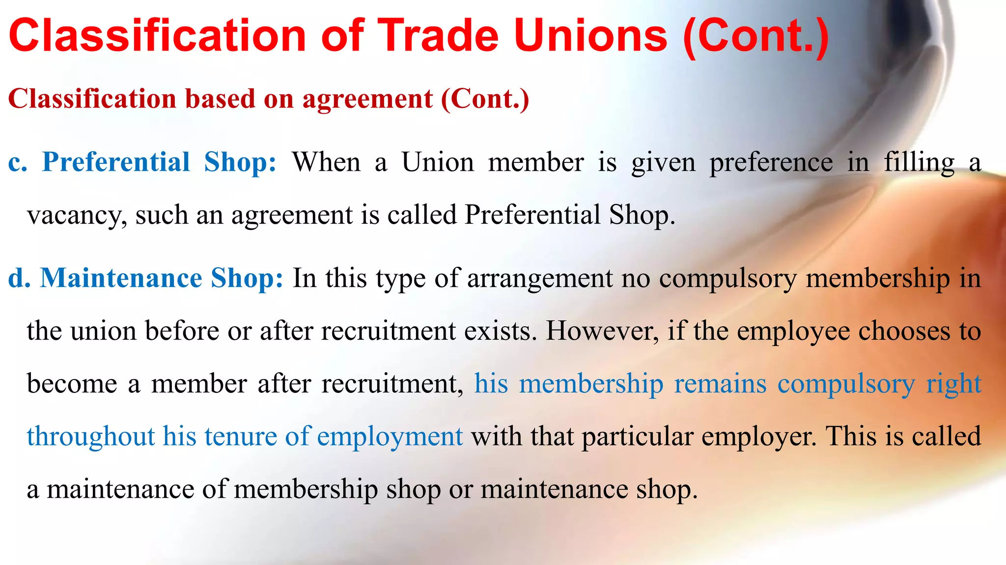 Classification based on agreement (Cont.)
c. Preferential Shop: When a Union member is given preference in filling a
vacancy, such an agreement is called Preferential Shop.
d. Maintenance Shop: In this type of arrangement no compulsory membership in
the union before or after recruitment exists. However, if the employee chooses to
become a member after recruitment, his membership remains compulsory right
throughout his tenure of employment with that particular employer. This is called
a maintenance of membership shop or maintenance shop.
Classification of Trade Unions (Cont.)
 