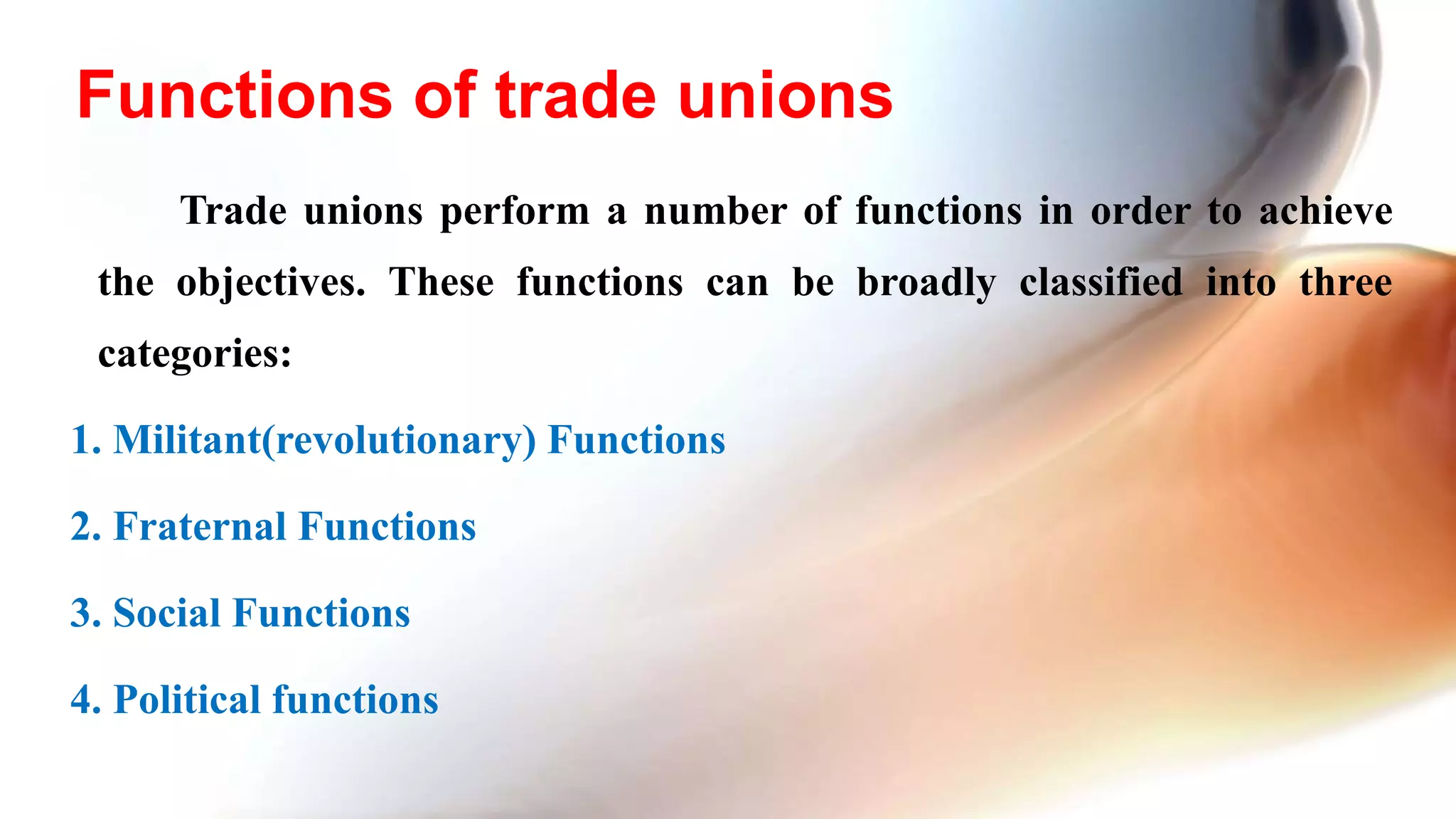 Trade unions perform a number of functions in order to achieve
the objectives. These functions can be broadly classified into three
categories:
1. Militant(revolutionary) Functions
2. Fraternal Functions
3. Social Functions
4. Political functions
Functions of trade unions
 