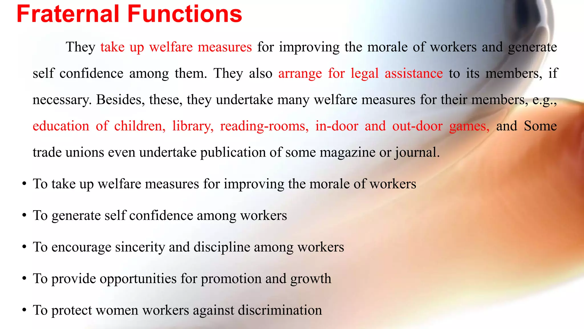 They take up welfare measures for improving the morale of workers and generate
self confidence among them. They also arrange for legal assistance to its members, if
necessary. Besides, these, they undertake many welfare measures for their members, e.g.,
education of children, library, reading-rooms, in-door and out-door games, and Some
trade unions even undertake publication of some magazine or journal.
• To take up welfare measures for improving the morale of workers
• To generate self confidence among workers
• To encourage sincerity and discipline among workers
• To provide opportunities for promotion and growth
• To protect women workers against discrimination
Fraternal Functions
 