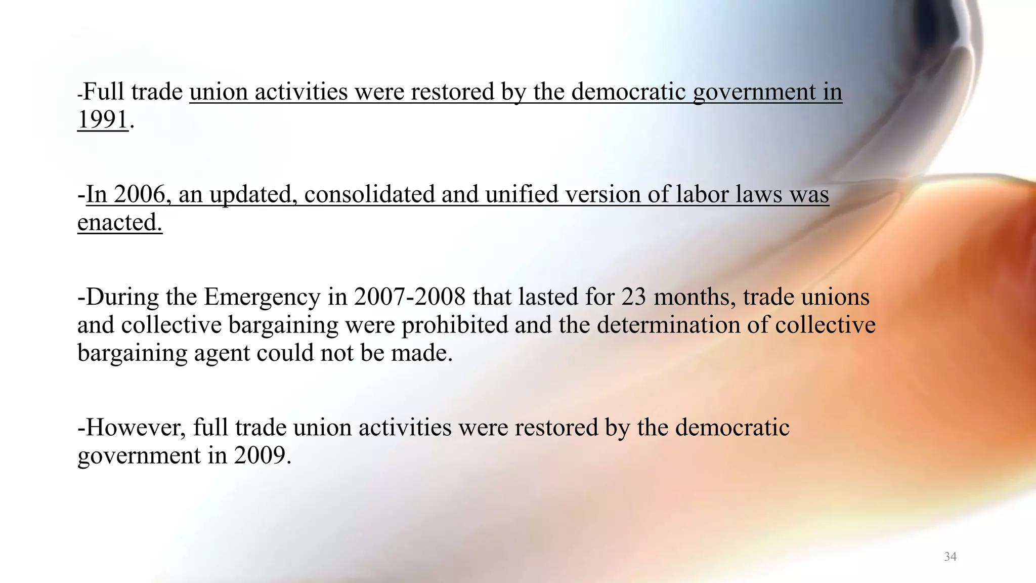 -Full trade union activities were restored by the democratic government in
1991.
-In 2006, an updated, consolidated and unified version of labor laws was
enacted.
-During the Emergency in 2007-2008 that lasted for 23 months, trade unions
and collective bargaining were prohibited and the determination of collective
bargaining agent could not be made.
-However, full trade union activities were restored by the democratic
government in 2009.
34
 