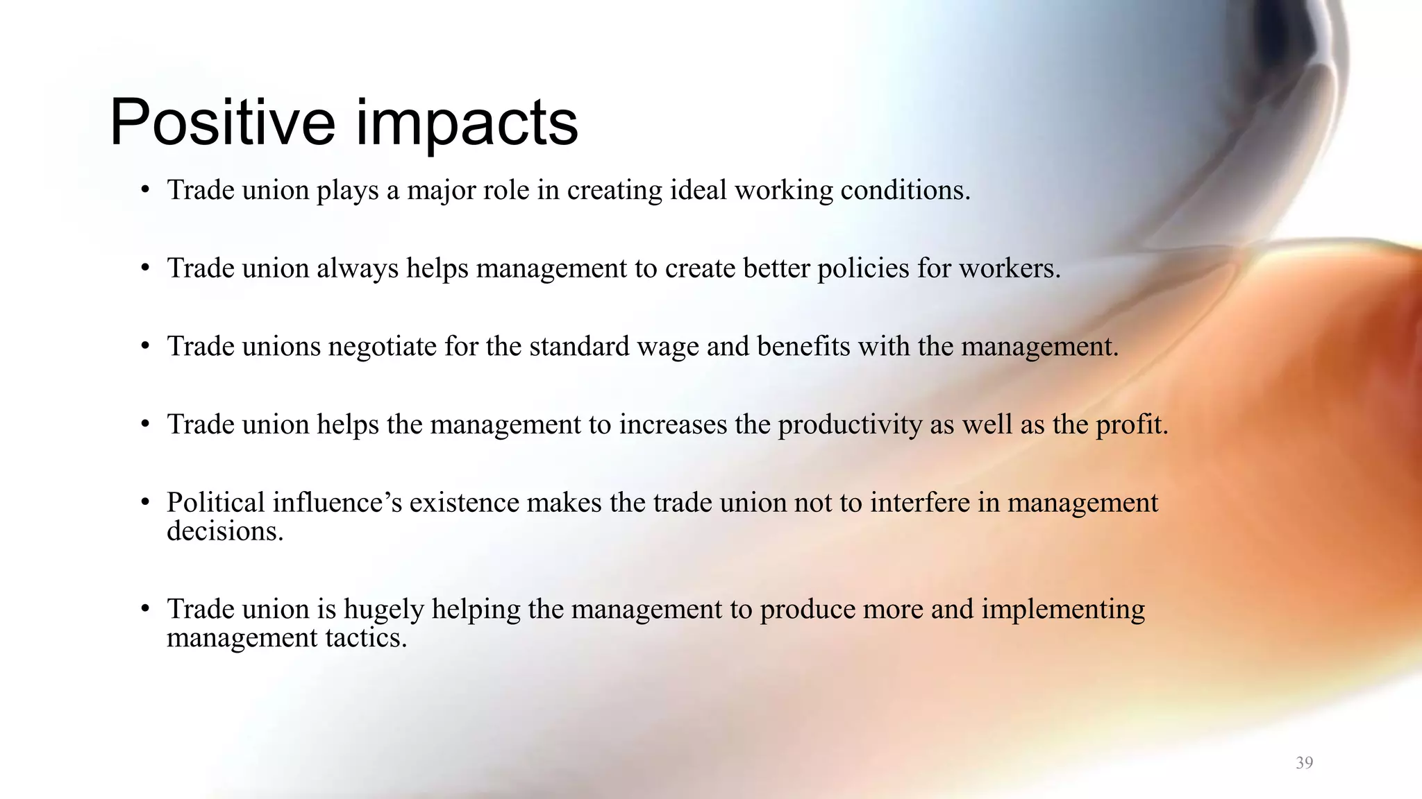 Positive impacts
• Trade union plays a major role in creating ideal working conditions.
• Trade union always helps management to create better policies for workers.
• Trade unions negotiate for the standard wage and benefits with the management.
• Trade union helps the management to increases the productivity as well as the profit.
• Political influence’s existence makes the trade union not to interfere in management
decisions.
• Trade union is hugely helping the management to produce more and implementing
management tactics.
39
 