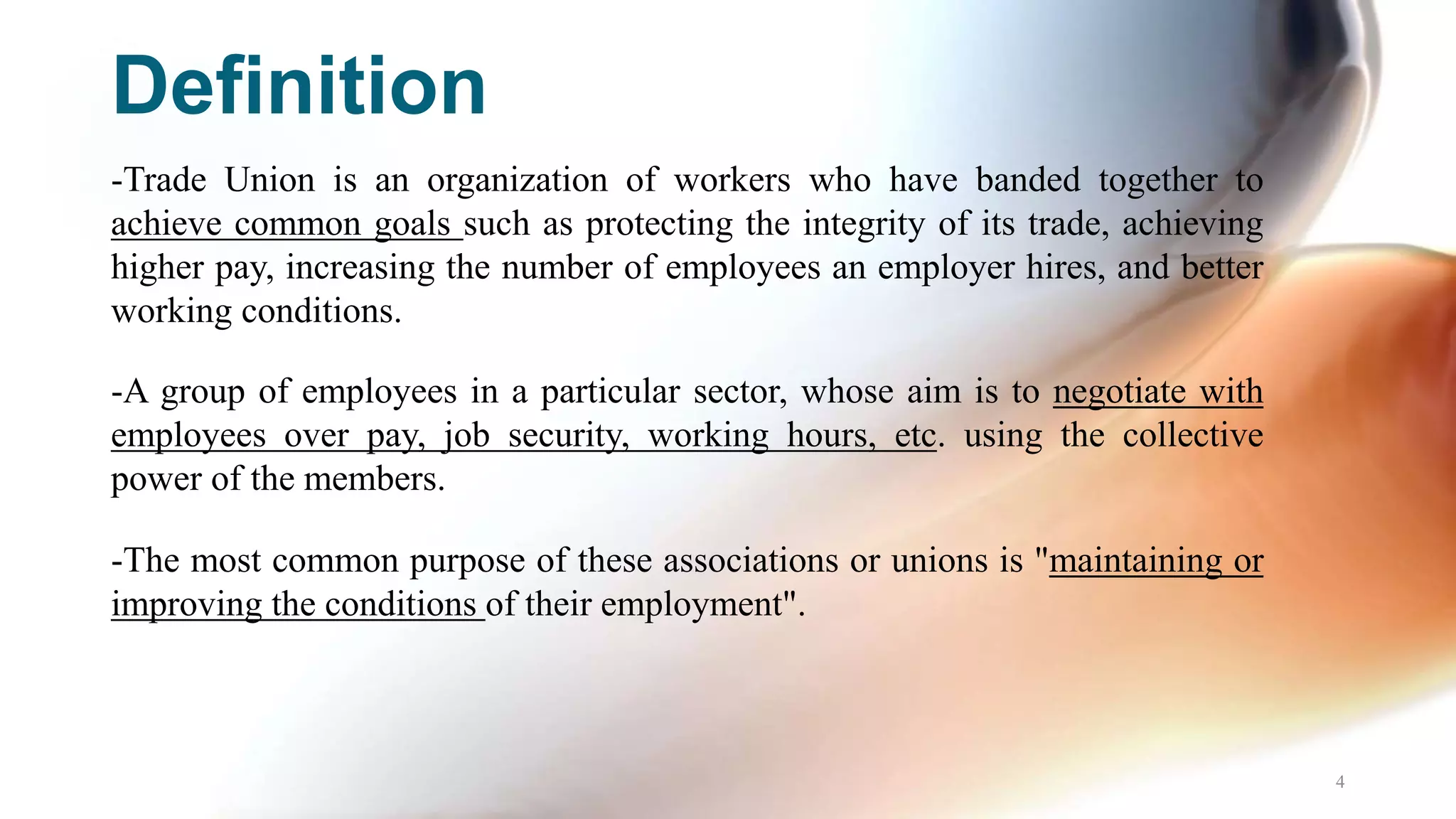 Definition
-Trade Union is an organization of workers who have banded together to
achieve common goals such as protecting the integrity of its trade, achieving
higher pay, increasing the number of employees an employer hires, and better
working conditions.
-A group of employees in a particular sector, whose aim is to negotiate with
employees over pay, job security, working hours, etc. using the collective
power of the members.
-The most common purpose of these associations or unions is "maintaining or
improving the conditions of their employment".
4
 