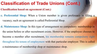 Classification based on agreement (Cont.)
c. Preferential Shop: When a Union member is given preference in filling a
vacancy, such an agreement is called Preferential Shop.
d. Maintenance Shop: In this type of arrangement no compulsory membership in
the union before or after recruitment exists. However, if the employee chooses to
become a member after recruitment, his membership remains compulsory right
throughout his tenure of employment with that particular employer. This is called
a maintenance of membership shop or maintenance shop.
Classification of Trade Unions (Cont.)
 