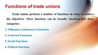 Trade unions perform a number of functions in order to achieve
the objectives. These functions can be broadly classified into three
categories:
1. Militant(revolutionary) Functions
2. Fraternal Functions
3. Social Functions
4. Political functions
Functions of trade unions
 