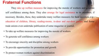 They take up welfare measures for improving the morale of workers and generate
self confidence among them. They also arrange for legal assistance to its members, if
necessary. Besides, these, they undertake many welfare measures for their members, e.g.,
education of children, library, reading-rooms, in-door and out-door games, and Some
trade unions even undertake publication of some magazine or journal.
• To take up welfare measures for improving the morale of workers
• To generate self confidence among workers
• To encourage sincerity and discipline among workers
• To provide opportunities for promotion and growth
• To protect women workers against discrimination
Fraternal Functions
 