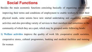 Besides the main economic functions consisting basically of organising unions and
improving their terms and conditions of employment to enable workers to meet their
physical needs, some unions have now started undertaking and organising welfare
activities and also providing variety of services to their members and sometimes to the
community of which they are a part, which may be grouped under following heads:
1) Welfare activities improve the quality of work life ,cooperative credit societies,
cooperative stores, cultural programmes, banking and medical facilities and training
for women
Social Functions
 