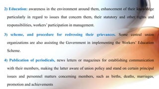 2) Education: awareness in the environment around them, enhancement of their knowledge
particularly in regard to issues that concern them, their statutory and other rights and
responsibilities, workers’ participation in management.
3) scheme, and procedure for redressing their grievances. Some central union
organizations are also assisting the Government in implementing the Workers’ Education
Scheme.
4) Publication of periodicals, news letters or magazines for establishing communication
with their members, making the latter aware of union policy and stand on certain principal
issues and personnel matters concerning members, such as births, deaths, marriages,
promotion and achievements
 