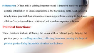 5) Research: Of late, this is gaining importance and is intended mainly to provide
updated information to union negotiators at the bargaining table. Such research
is to be more practical than academic, concerning problems relating to day-today
affairs of the union and its activities and union and management relations.
Political functions:
These functions include affiliating the union with a political party, helping the
political party in enrolling members, collecting donations, seeking the help of
political parties during the periods of strikes and lockouts.
 
