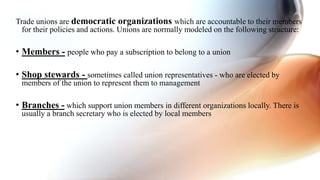 Trade unions are democratic organizations which are accountable to their members
for their policies and actions. Unions are normally modeled on the following structure:
• Members - people who pay a subscription to belong to a union
• Shop stewards - sometimes called union representatives - who are elected by
members of the union to represent them to management
• Branches - which support union members in different organizations locally. There is
usually a branch secretary who is elected by local members
 