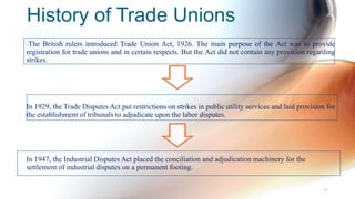 History of Trade Unions
-The British rulers introduced Trade Union Act, 1926. The main purpose of the Act was to provide
registration for trade unions and in certain respects. But the Act did not contain any provision regarding
strikes.
In 1929, the Trade Disputes Act put restrictions on strikes in public utility services and laid provision for
the establishment of tribunals to adjudicate upon the labor disputes.
In 1947, the Industrial Disputes Act placed the conciliation and adjudication machinery for the
settlement of industrial disputes on a permanent footing.
31
 