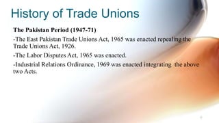 History of Trade Unions
The Pakistan Period (1947-71)
-The East Pakistan Trade Unions Act, 1965 was enacted repealing the
Trade Unions Act, 1926.
-The Labor Disputes Act, 1965 was enacted.
-Industrial Relations Ordinance, 1969 was enacted integrating the above
two Acts.
32
 