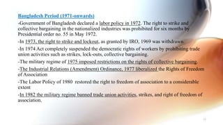 Bangladesh Period (1971-onwards)
-Government of Bangladesh declared a labor policy in 1972. The right to strike and
collective bargaining in the nationalized industries was prohibited for six months by
Presidential order no. 55 in May 1972.
-In 1973, the right to strike and lockout, as granted by IRO, 1969 was withdrawn.
-In 1974 Act completely suspended the democratic rights of workers by prohibiting trade
union activities such as strikes, lock-outs, collective bargaining.
-The military regime of 1975 imposed restrictions on the rights of collective bargaining.
-The Industrial Relations (Amendment) Ordinance, 1977 liberalized the Rights of Freedom
of Association
-The Labor Policy of 1980 restored the right to freedom of association to a considerable
extent
-In 1982 the military regime banned trade union activities, strikes, and right of freedom of
association.
33
 