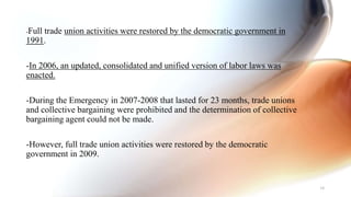 -Full trade union activities were restored by the democratic government in
1991.
-In 2006, an updated, consolidated and unified version of labor laws was
enacted.
-During the Emergency in 2007-2008 that lasted for 23 months, trade unions
and collective bargaining were prohibited and the determination of collective
bargaining agent could not be made.
-However, full trade union activities were restored by the democratic
government in 2009.
34
 