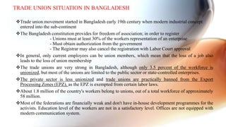 Trade union movement started in Bangladesh early 19th century when modern industrial concept
entered into the sub-continent
The Bangladesh constitution provides for freedom of association; in order to register
- Unions must at least 30% of the workers representation of an enterprise
- Must obtain authorization from the government
- The Registrar may also cancel the registration with Labor Court approval
In general, only current employees can be union members, which mean that the loss of a job also
leads to the loss of union membership
The trade unions are very strong in Bangladesh, although only 3.5 percent of the workforce is
unionized, but most of the unions are limited to the public sector or state-controlled enterprises.
The private sector is less unionized and trade unions are practically banned from the Export
Processing Zones (EPZ), as the EPZ is exempted from certain labor laws.
About 1.8 million of the country's workers belong to unions, out of a total workforce of approximately
58 million.
Most of the federations are financially weak and don't have in-house development programmes for the
activists. Education level of the workers are not in a satisfactory level. Offices are not equipped with
modern communication system.
TRADE UNION SITUATION IN BANGLADESH
 