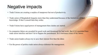 Negative impacts
• Trade Unions are creating a surplus of manpower but not of productivity.
• Trade union of Bangladesh bargains more than they understand because of the limitations of their
knowledge. If don’t consult then they strike.
• Trade Unions have equal power of management then clashes are started.
• In companies labors are awarded for good work and threatened for bad work. But if it’s punished then
trade union interfere and don’t let to happen the punishment. So it increases crime of the labors.
• Trade union leaders always try to save their interest first then the labor.
• For the power of politics trade union always dishonor the management.
38
 