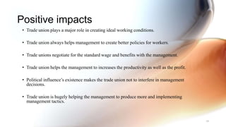 Positive impacts
• Trade union plays a major role in creating ideal working conditions.
• Trade union always helps management to create better policies for workers.
• Trade unions negotiate for the standard wage and benefits with the management.
• Trade union helps the management to increases the productivity as well as the profit.
• Political influence’s existence makes the trade union not to interfere in management
decisions.
• Trade union is hugely helping the management to produce more and implementing
management tactics.
39
 