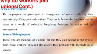 Sense of Participation
The employees can participate in management of matters affecting their
interests only if they join trade unions. They can influence the decisions that are
taken as a result of collective bargaining between the union and the
management.
Sense of Belongingness
Those who are members of a union feel that they gain respect in the eyes of
their fellow workers. They can also discuss their problem with’ the trade union
leaders.
why do workers join
unions(Cont.)
 