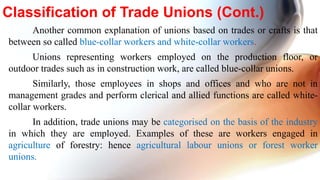 Another common explanation of unions based on trades or crafts is that
between so called blue-collar workers and white-collar workers.
Unions representing workers employed on the production floor, or
outdoor trades such as in construction work, are called blue-collar unions.
Similarly, those employees in shops and offices and who are not in
management grades and perform clerical and allied functions are called white-
collar workers.
In addition, trade unions may be categorised on the basis of the industry
in which they are employed. Examples of these are workers engaged in
agriculture of forestry: hence agricultural labour unions or forest worker
unions.
Classification of Trade Unions (Cont.)
 