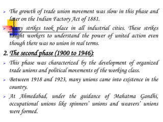  The growth of trade union movement was slow in this phase and
later on the Indian Factory Act of 1881.
 Many strikes to...