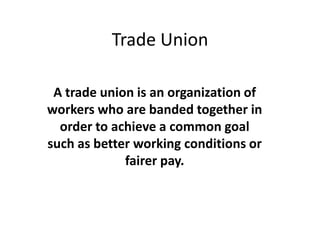 Trade Union

 A trade union is an organization of
workers who are banded together in
  order to achieve a common goal
such as better working conditions or
             fairer pay.
 