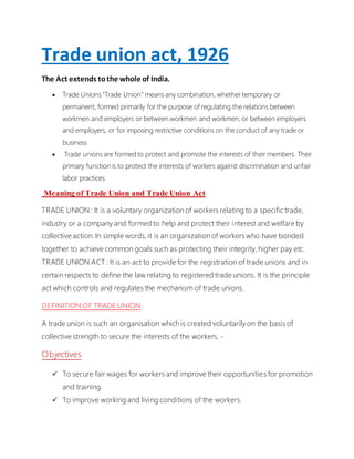 Trade union act, 1926
The Act extends tothe whole of India.
 Trade Unions "Trade Union" means any combination, whether temporary or
permanent, formed primarily for the purpose of regulating the relations between
workmen and employers or between workmen and workmen, or between employers
and employers, or for imposing restrictive conditions on the conduct of any trade or
business
 Trade unions are formed to protect and promote the interests of their members. Their
primary function is to protect the interests of workers against discrimination and unfair
labor practices.
Meaning of Trade Union and Trade Union Act
TRADE UNION : It is a voluntary organization of workers relating to a specific trade,
industry or a company and formed to help and protect their interest and welfare by
collective action. In simple words, it is an organization of workers who have bonded
together to achieve common goals such as protecting their integrity, higher pay etc.
TRADE UNION ACT : It is an act to provide for the registration of trade unions and in
certain respects to define the law relating to registered trade unions. It is the principle
act which controls and regulates the mechanism of trade unions.
DEFINITION OF TRADE UNION
A trade union is such an organisation which is created voluntarily on the basis of
collective strength to secure the interests of the workers. -
Objectives
 To secure fair wages for workers and improve their opportunities for promotion
and training.
 To improve working and living conditions of the workers.
 
