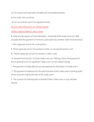 3) Can acquire and hold both movable and immovable property.
4) Can enter into a contract.
5) Can sue and be sued in its registered name.
RIGHTS AND PRIVILEGES OF TRADE UNION
TRADE UNION FINANCE AND FUNDS
A. Rate of subscription of Union Members:- Section(6) of the trade union act 1926,
provides that the payment of minimum subscription by member shall not be less than;
I. One rupee per annum for rural workers;
II. Three rupee per annum for workers in other un recognized sectors; and
III. Twelve rupees per annum for workers in other cases.
B. General Fund Section 15 of the trade union act, 1926 lays down the purpose for
which general fund of a registered Trade union can be utilized namely
1. The payment of salary allowances and expenses to office bears of trade union;
2. The payment of expenses for the administration of the trade union including Audit
of the accounts of general funds of the trade union
3. The conduct of trade disputes on behalf of then trade union or any member
thereof
 