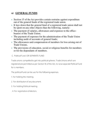 C. Political Fund: OR SEPARATE FUND
Trade unions compelled to get into political spheres. Trade Unions which are
registered are permitted as per Section 16 of the Act, to raise separate Political Fund
for is members.
The political Fund can be use for the following expenses.
1. For holding the meeting.
2. For distribution of any document.
3. For holding Political meeting
. 4. For registration of electors.
 