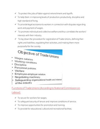  To protect the jobs of labor against retrenchment and layoffs.
 To help them in improving levels of production, productivity, discipline and
high standard of living.
 To provide legal assistance to workers in connection with disputes regarding
work and payment of wages.
 To promote individual and collective welfare and thus correlates the workers'
interests with their industry.
 To lay down the procedure for registration of Trade Unions, defining their
rights and liabilities,regulating their activities, and making them more
purposeful for the society.
Functions of Trade Unions (According to National Commission on
Labour):
 To secure for workers fair wages;
 To safeguard security of tenure and improve conditions of service;
 To improve opportunities for promotion and training;
 To provide for educational, cultural and recreational facilities;
 