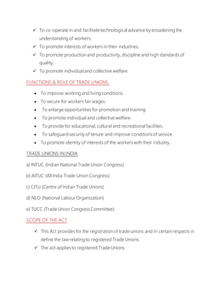  To co-operate in and facilitate technological advance by broadening the
understanding of workers;
 To promote interests of workers in their industries;
 To promote production and productivity, discipline and high standards of
quality;
 To promote individual and collective welfare.
FUNCTIONS & ROLE OF TRADE UNIONS.
 To improve working and living conditions.
 To secure for workers fair wages.
 To enlarge opportunities for promotion and training.
 To promote individual and collective welfare.
 To provide for educational, cultural and recreational facilities.
 To safeguard security of tenure and improve conditions of service.
 To promote identity of interests of the workers with their industry .
TRADE UNIONS IN INDIA
a) INTUC (Indian National Trade Union Congress)
b) AITUC (All India Trade Union Congress)
c) CITU (Centre of Indian Trade Unions)
d) NLO (National Labour Organization)
e) TUCC (Trade Union Congress Committee)
SCOPE OF THE ACT
 This Act provides for the registration of trade unions and in certain respects in
define the law relating to registered Trade Unions.
 The act applies to registered Trade Unions.
 