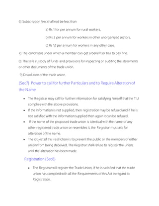 6) Subscription fees shall not be less than
a) Rs 1 for per annum for rural workers,
b) Rs 3 per annum for workers in other unorganized sectors,
c) Rs 12 per annum for workers in any other case.
7) The conditions under which a member can get a benefit or has to pay fine.
8) The safe custody of funds and provisions for inspecting or auditing the statements
or other documents of the trade union.
9) Dissolution of the trade union.
{Sec7} Power to call for further Particulars and to Require Alteration of
the Name
 The Registrar may call for further information for satisfying himself that the T.U
complies with the above provisions.
 If the information is not supplied, then registration may be refused and if he is
not satisfied with the information supplied then again it can be refused.
 If the name of the proposed trade union is identical with the name of any
other registered trade union or resembles it, the Registrar must ask for
alteration of the name.
 The object of this restriction is to prevent the public or the members of either
union from being deceived. The Registrar shall refuse to register the union,
until the alteration has been made.
Registration {Sec8}
 The Registrar will register the Trade Union, if he is satisfied that the trade
union has complied with all the Requirements of this Act in regard to
Registration.
 