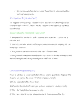  It is mandatory to Registrar to register Trade Union if union satisfy all the
technical requirements.
Certificate of Registration{Sec9}
The Registrar on registering a Trade Union shall issue a Certificate of Registration
which shall be Conclusive Evidence that the Trade Union has been duly registered
under the Act.
Legal Status of a Registered Trade Union
1. A registered trade union is a body corporate with perpetual succession and a
common seal.
2. It can acquire, hold, sell or transfer any movable or immovable property and can
be a party to contracts.
3. A registered trade union can sue and be sued in its own name.
4. No agreement between the members of a Registered T.U shall be void or voidable
merely on the ground that any of its objects is in restraint of trade.
Cancellation of Registration {Sec10}
Power to withdraw or cancel registration of trade union is given to the Registrar. The
Registrar can exercise the power in the following cases, namely:
1) On the application of the Trade Union.
2) Where the Certificate of registration has been obtained by fraud or mistake.
3) Where the Trade Union has ceased to exist.
4) Where any rule of the union is inconsistent with the provisions of the Act.
 