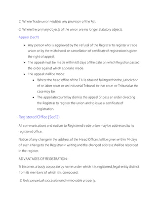 5) Where Trade union violates any provision of the Act.
6) Where the primary objects of the union are no longer statutory objects.
Appeal {Sec11}
 Any person who is aggrieved by the refusal of the Registrar to register a trade
union or by the withdrawal or cancellation of certificate of registration is given
the right of appeal.
 The appeal must be made within 60 days of the date on which Registrar passed
the order against which appeal is made.
 The appeal shall be made:
 Where the head office of the T.U is situated falling within the jurisdiction
of or labor court or an Industrial Tribunal to that court or Tribunal as the
case may be.
 The appellate court may dismiss the appeal or pass an order directing
the Registrar to register the union and to issue a certificate of
registration.
Registered Office {Sec12}
All communications and notices to Registered trade union may be addressed to its
registered office.
Notice of any change in the address of the Head Office shall be given within 14 days
of such change to the Registrar in writing and the changed address shall be recorded
in the register.
ADVANTAGES OF REGISTRATION :
1) Becomes a body corporate by name under which it is registered, legal entity distinct
from its members of which it is composed.
2) Gets perpetual succession and immovable property.
 