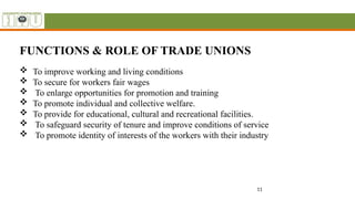 11
FUNCTIONS & ROLE OF TRADE UNIONS
 To improve working and living conditions
 To secure for workers fair wages
 To enlarge opportunities for promotion and training
 To promote individual and collective welfare.
 To provide for educational, cultural and recreational facilities.
 To safeguard security of tenure and improve conditions of service
 To promote identity of interests of the workers with their industry
 