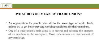 WHAT DO YOU MEAN BY TRADE UNION?
• An organization for people who all do the same type of work. Trade
unions try to get better pay and working conditions for their members.
• One of a trade union's main aims is to protect and advance the interests
of its members in the workplace. Most trade unions are independent of
any employer.
 