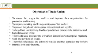 3
Objectives of Trade Union
• To secure fair wages for workers and improve their opportunities for
promotion and training.
• To improve working and living conditions of the worker.
• To protect the jobs of labor against retrenchment and layoffs.
• To help them in improving levels of production, productivity, discipline and
• high standard of living
• To provide legal assistance to workers in connection with disputes regarding
• work and payment of wages.
• To promote individual and collective welfare and thus correlates the workers
• interests with their industry.
 