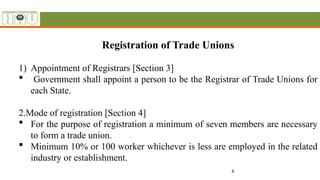 6
Registration of Trade Unions
1) Appointment of Registrars [Section 3]
 Government shall appoint a person to be the Registrar of Trade Unions for
each State.
2.Mode of registration [Section 4]
 For the purpose of registration a minimum of seven members are necessary
to form a trade union.
 Minimum 10% or 100 worker whichever is less are employed in the related
industry or establishment.
 
