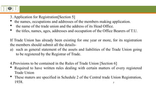 7
3. Application for Registration[Section 5]
 the names, occupations and addresses of the members making application.
 the name of the trade union and the address of its Head Office.
 the titles, names, ages, addresses and occupation of the Office Bearers of T.U.
If Trade Union has already been existing for one year or more, for its registration
the members should submit all the details-
a) such as general statement of the assets and liabilities of the Trade Union going
to be registered by the Registrar of Trade.
4.Provisions to be contained in the Rules of Trade Union [Section 6]
 Required to have written rules dealing with certain matters of every registered
Trade Union
 These maters are specified in Schedule 2 of the Central trade Union Registration,
1938.
 