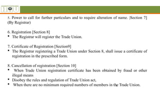 8
5. Power to call for further particulars and to require alteration of name. |Section 7]
(By Registrar)
6. Registration [Section 8]
 The Registrar will register the Trade Union.
7. Certificate of Registration [Section9]
 The Registrar registering a Trade Union under Section 8, shall issue a certificate of
registration in the prescribed form.
8. Cancellation of registration [Section 10]
 When Trade Union registration certificate has been obtained by fraud or other
illegal means
 Disobey the rules and regulation of Trade Union act,
 When there are no minimum required numbers of members in the Trade Union.
 