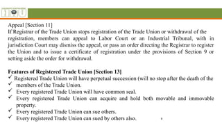 9
Appeal [Section 11]
If Registrar of the Trade Union stops registration of the Trade Union or withdrawal of the
registration, members can appeal to Labor Court or an Industrial Tribunal, with in
jurisdiction Court may dismiss the appeal, or pass an order directing the Registrar to register
the Union and to issue a certificate of registration under the provisions of Section 9 or
setting aside the order for withdrawal.
Features of Registered Trade Union [Section 13]
 Registered Trade Union will have perpetual succession (will no stop after the death of the
 members of the Trade Union.
 Every registered Trade Union will have common seal.
 Every registered Trade Union can acquire and hold both movable and immovable
property.
 Every registered Trade Union can sue others.
 Every registered Trade Union can sued by others also.
 